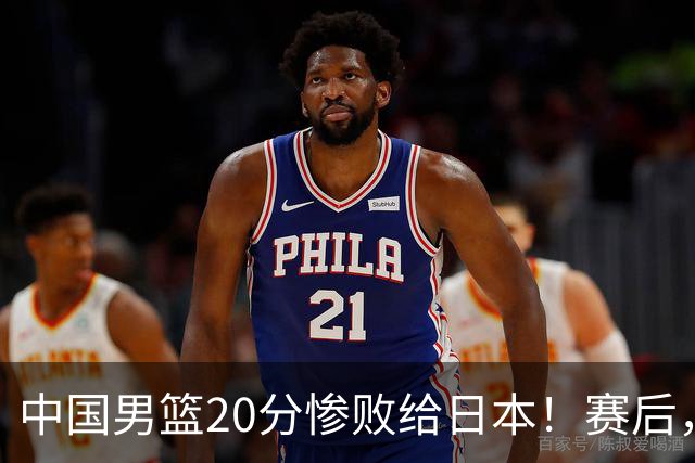中国男篮20分惨败给日本！赛后，中国队队长胡明轩最新采访出炉，听听他说了啥